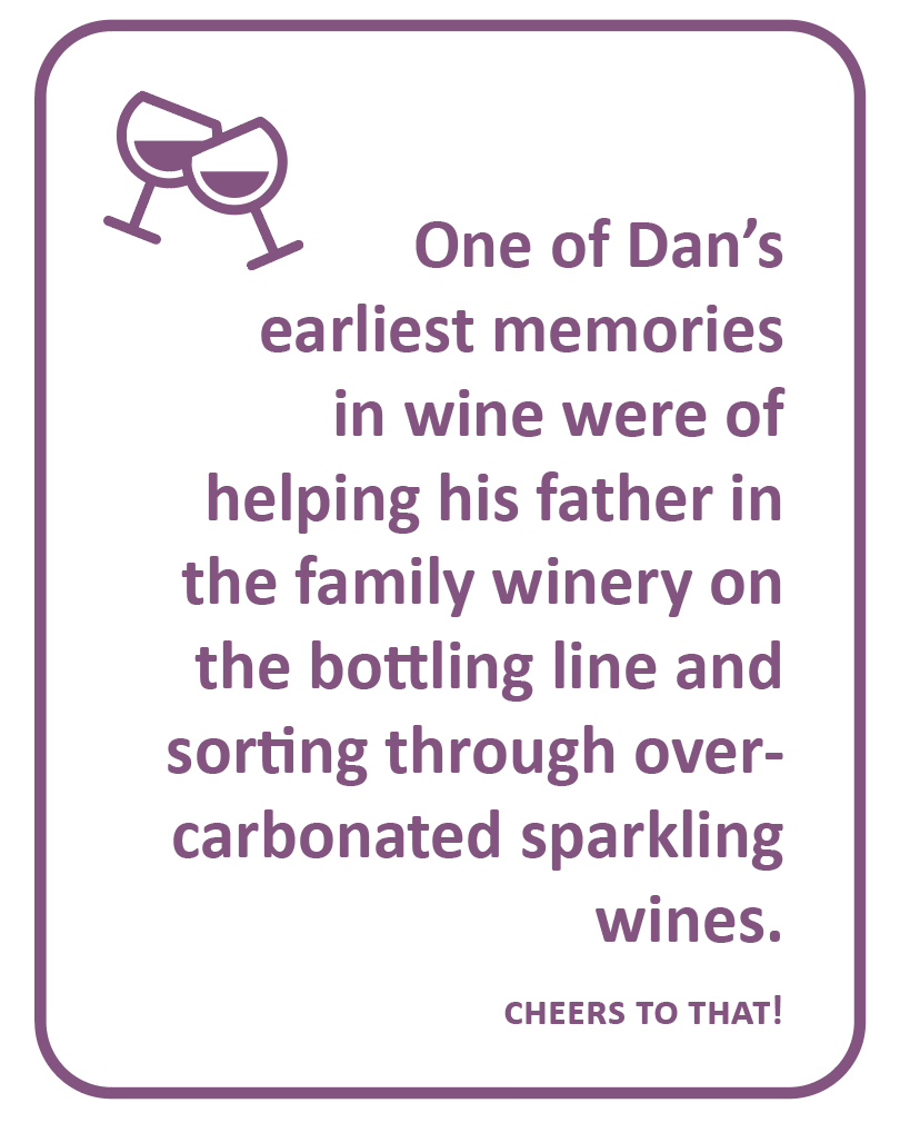 One of Dan’s earliest memories in wine were of helping his father in the family winery on the bottling line and sorting through over-carbonated sparkling wines.